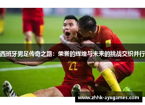 西班牙男足传奇之路：荣誉的辉煌与未来的挑战交织并行