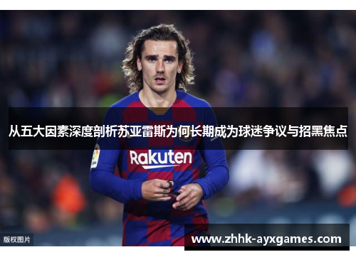 从五大因素深度剖析苏亚雷斯为何长期成为球迷争议与招黑焦点