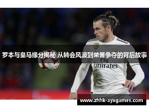 罗本与皇马缘分揭秘 从转会风波到荣誉争夺的背后故事