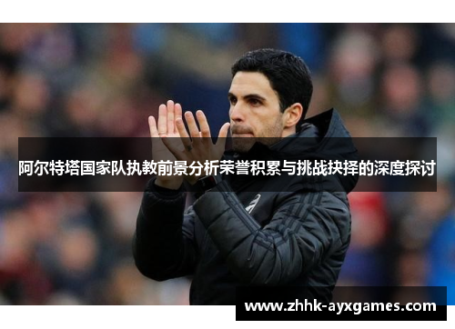 阿尔特塔国家队执教前景分析荣誉积累与挑战抉择的深度探讨