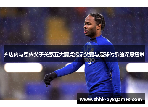 齐达内与恩佐父子关系五大要点揭示父爱与足球传承的深厚纽带 齐达内与恩佐父子关系五大要点揭示父爱与足球传承的深厚纽带