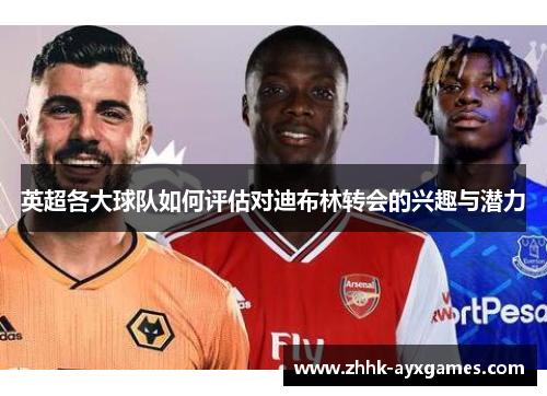 英超各大球队如何评估对迪布林转会的兴趣与潜力