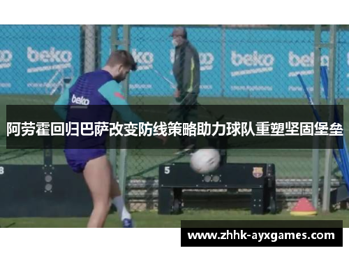 阿劳霍回归巴萨改变防线策略助力球队重塑坚固堡垒