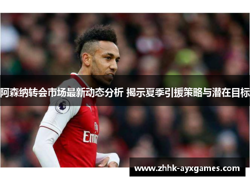 阿森纳转会市场最新动态分析 揭示夏季引援策略与潜在目标 阿森纳转会市场最新动态分析 揭示夏季引援策略与潜在目标