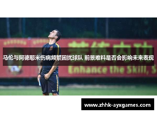 马伦与阿德耶米伤病频繁困扰球队 前景难料是否会影响未来表现