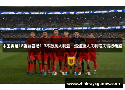 中国男足18强赛客场1-3不敌澳大利亚，遭遇重大失利错失晋级希望